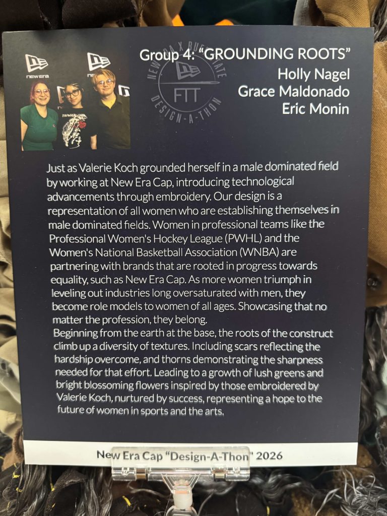 The abstract of Grounding Roots, which reads: 
"Just as Valerie Koch grounded herself in a male dominated field by working at New Era Cap, introducing technical advancements through embroidery. Our design is a representation of all women who are establishing themselves in male dominated fields. Women in professional teams like the Professional Women's Hockey League (PWHL) and the Women's National Basketball Association (WNBA) are partnering with brands that are rooted in progress towards equality, such as New Era Cap. As more women triumph in leveling out industries long oversaturated with men, they become role models to women of all ages. Showcasing that no matter the profession, they belong.
Beginning from the earth at the base, the roots of the construct climb up a diversity of textures. Including scars reflecting the hardship overcome, and thorns demonstrating the sharpness needed for that effort. Leading to a growth of lush greens and bright blossoming flowers inspired by those embroidered by Valerie Koch, nurtured by success, representing a hope to the future of women in sports and the arts.